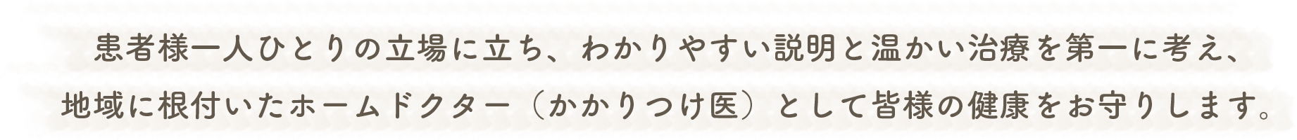 患者様一人ひとりの立場に立ち、わかりやすい説明と温かい治療を第一に考え、地域に根付いたホームドクター（かかりつけ医）として皆様の健康をお守りします。