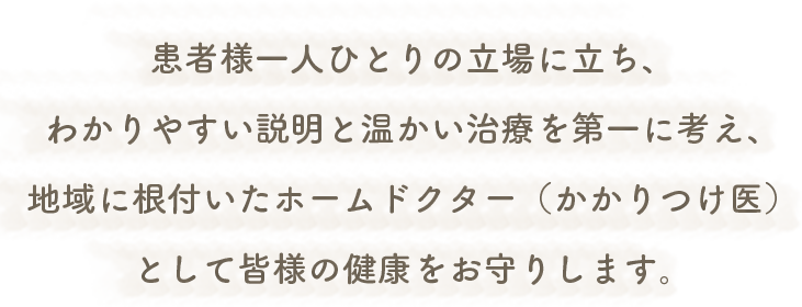 患者様一人ひとりの立場に立ち、わかりやすい説明と温かい治療を第一に考え、地域に根付いたホームドクター（かかりつけ医）として皆様の健康をお守りします。